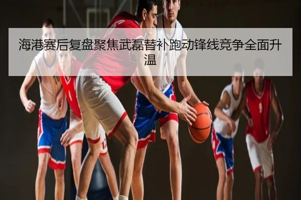 海港赛后复盘聚焦武磊替补跑动锋线竞争全面升温