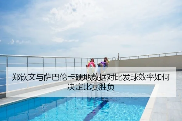 郑钦文与萨巴伦卡硬地数据对比发球效率如何决定比赛胜负