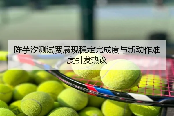 陈芋汐测试赛展现稳定完成度与新动作难度引发热议