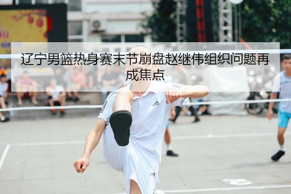 辽宁男篮热身赛末节崩盘赵继伟组织问题再成焦点
